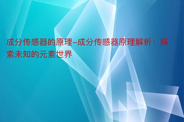 成分传感器的原理-成分传感器原理解析：探索未知的元素世界